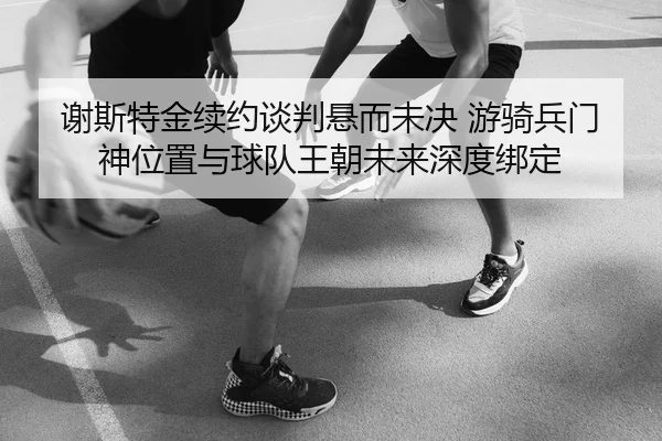 谢斯特金续约谈判悬而未决 游骑兵门神位置与球队王朝未来深度绑定